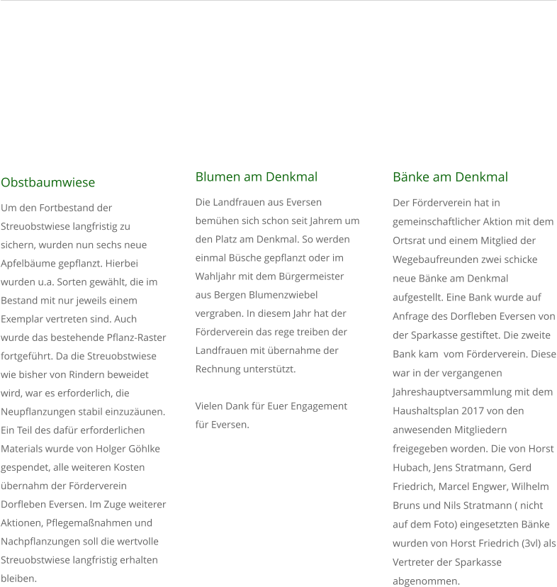 Obstbaumwiese Um den Fortbestand der Streuobstwiese langfristig zu sichern, wurden nun sechs neue Apfelb�ume gepflanzt. Hierbei wurden u.a. Sorten gew�hlt, die im Bestand mit nur jeweils einem Exemplar vertreten sind. Auch wurde das bestehende Pflanz-Raster fortgef�hrt. Da die Streuobstwiese wie bisher von Rindern beweidet wird, war es erforderlich, die Neupflanzungen stabil einzuz�unen. Ein Teil des daf�r erforderlichen Materials wurde von Holger G�hlke gespendet, alle weiteren Kosten �bernahm der F�rderverein Dorfleben Eversen. Im Zuge weiterer Aktionen, Pflegema�nahmen und Nachpflanzungen soll die wertvolle Streuobstwiese langfristig erhalten bleiben.    Blumen am Denkmal Die Landfrauen aus Eversen bem�hen sich schon seit Jahrem um  den Platz am Denkmal. So werden einmal B�sche gepflanzt oder im Wahljahr mit dem B�rgermeister aus Bergen Blumenzwiebel vergraben. In diesem Jahr hat der F�rderverein das rege treiben der Landfrauen mit �bernahme der Rechnung unterst�tzt.  Vielen Dank f�r Euer Engagement f�r Eversen.               B�nke am Denkmal  Der F�rderverein hat in gemeinschaftlicher Aktion mit dem Ortsrat und einem Mitglied der Wegebaufreunden zwei schicke neue B�nke am Denkmal aufgestellt. Eine Bank wurde auf Anfrage des Dorfleben Eversen von der Sparkasse gestiftet. Die zweite Bank kam  vom F�rderverein. Diese war in der vergangenen Jahreshauptversammlung mit dem Haushaltsplan 2017 von den anwesenden Mitgliedern freigegeben worden. Die von Horst Hubach, Jens Stratmann, Gerd Friedrich, Marcel Engwer, Wilhelm Bruns und Nils Stratmann ( nicht auf dem Foto) eingesetzten B�nke wurden von Horst Friedrich (3vl) als Vertreter der Sparkasse abgenommen.